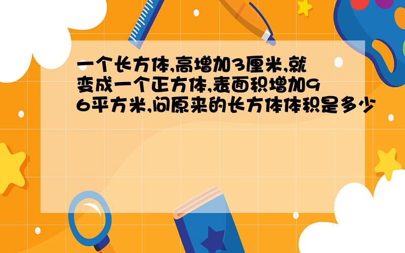 一个长方体,高增加3厘米,就变成一个正方体,表面积增加96平方米,问原来的长方体体积是多少