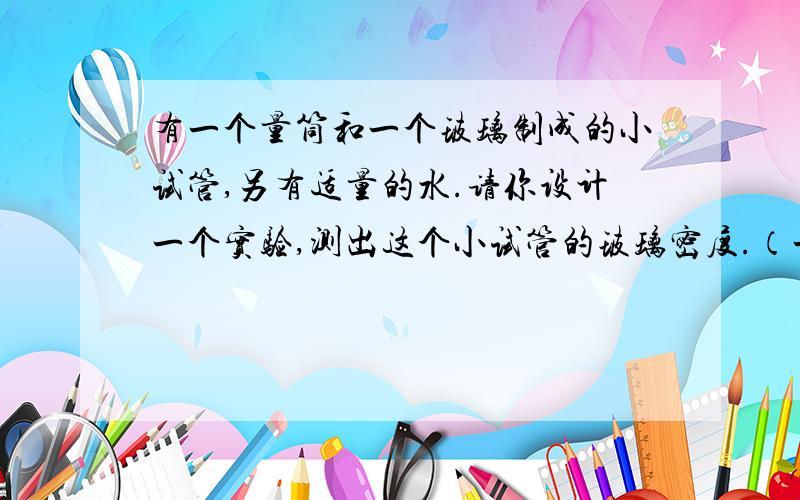 有一个量筒和一个玻璃制成的小试管,另有适量的水.请你设计一个实验,测出这个小试管的玻璃密度.（一）写出简要的实验步骤 （二）根据实验中测得的物理量（用字母符号表示）写出试管
