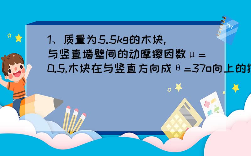 1、质量为5.5kg的木块,与竖直墙壁间的动摩擦因数μ=0.5,木块在与竖直方向成θ=37o向上的推力F作用下,紧1、 质量为5.5kg的木块,与竖直墙壁间的动摩擦因数μ=0.5,木块在与竖直方向成θ=37o向上的推