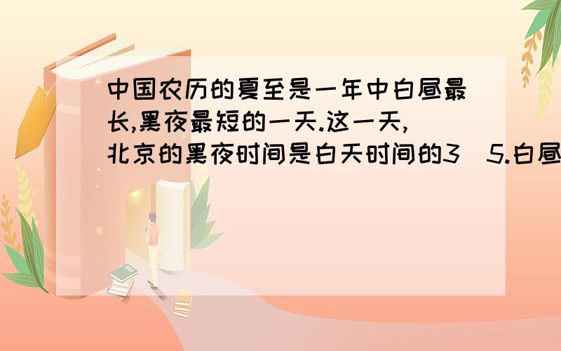 中国农历的夏至是一年中白昼最长,黑夜最短的一天.这一天,北京的黑夜时间是白天时间的3／5.白昼和黑夜分别是?小时?