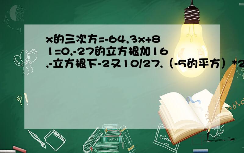 x的三次方=-64,3x+81=0,-27的立方根加16,-立方根下-2又10/27,（-5的平方）*2-根号4*8的立方根.题目可一道一道发