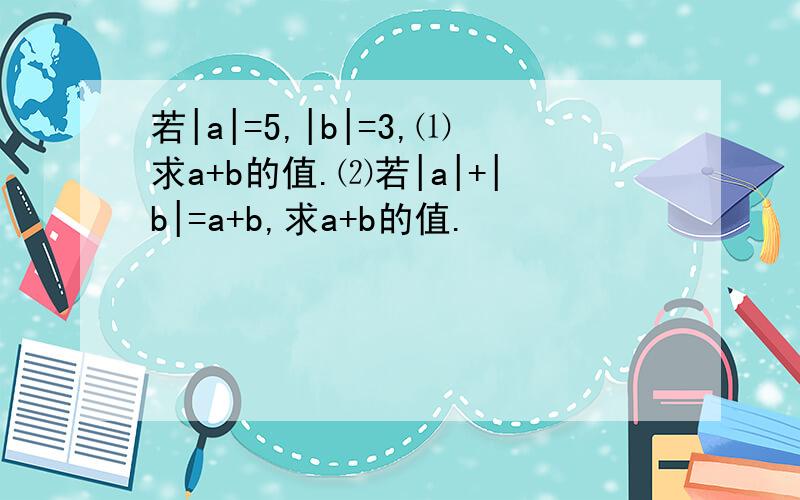 若|a|=5,|b|=3,⑴求a+b的值.⑵若|a|+|b|=a+b,求a+b的值.