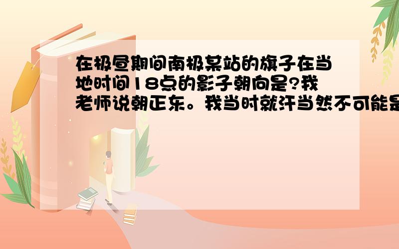 在极昼期间南极某站的旗子在当地时间18点的影子朝向是?我老师说朝正东。我当时就汗当然不可能是正东，可她老说这是18点，情况特殊，就是正东还画图给我。画的乱七八糟，说的头头是