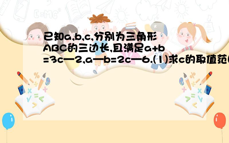 已知a,b,c,分别为三角形ABC的三边长,且满足a+b=3c—2,a—b=2c—6.(1)求c的取值范围.(2)若三角形ABC的周长为18,求c的值.