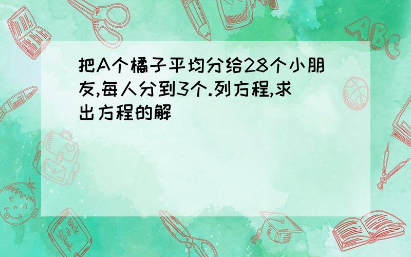 把A个橘子平均分给28个小朋友,每人分到3个.列方程,求出方程的解