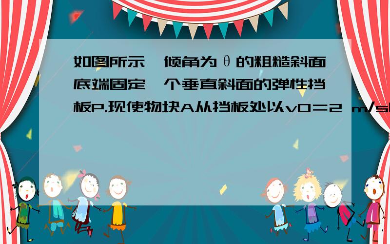 如图所示,倾角为θ的粗糙斜面底端固定一个垂直斜面的弹性挡板P.现使物块A从挡板处以v0＝2 m/s的初速度出发,沿斜面向上运动,经过1 s到达最高点,然后下滑,经过2 s又回到挡板处.假设物块与挡