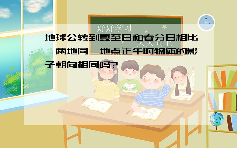 地球公转到夏至日和春分日相比,两地同一地点正午时物体的影子朝向相同吗?