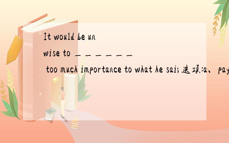 It would be unwise to ______ too much importance to what he sai；选项:a、pay b、 provide c、 attach d、 indicate