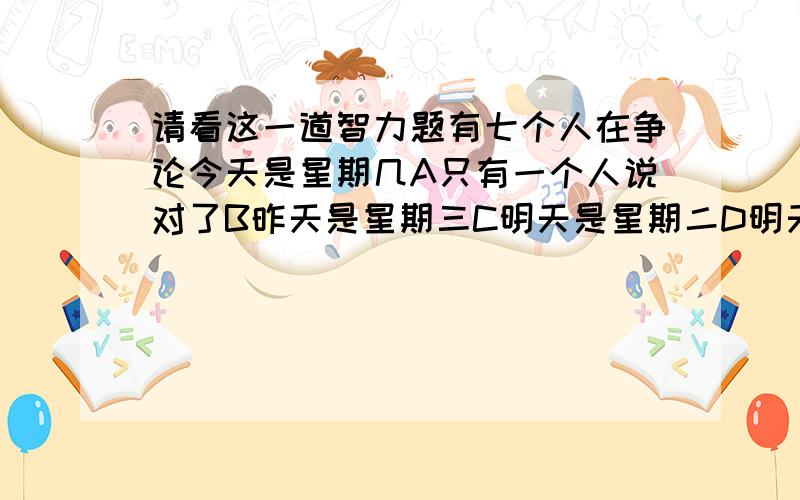 请看这一道智力题有七个人在争论今天是星期几A只有一个人说对了B昨天是星期三C明天是星期二D明天是星期三E后天是星期二F今天是星期二G今天不是星期一,不是星期二,不是星期天H今天不是
