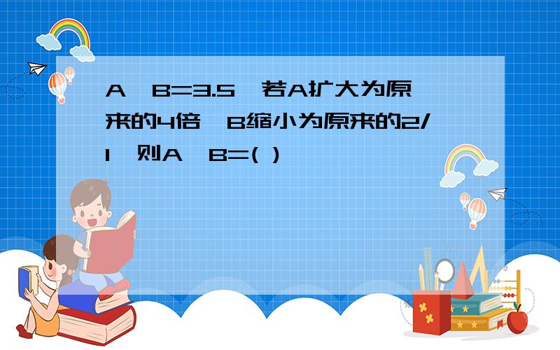 A÷B=3.5,若A扩大为原来的4倍,B缩小为原来的2/1,则A÷B=( )