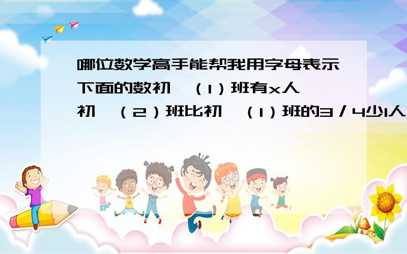 哪位数学高手能帮我用字母表示下面的数初一（1）班有x人,初一（2）班比初一（1）班的3／4少1人,则初一（2）班的人数是