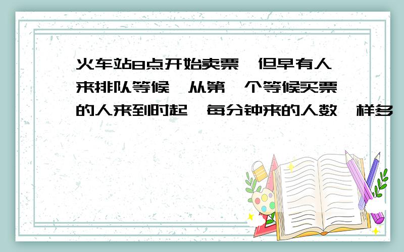 火车站8点开始卖票,但早有人来排队等候,从第一个等候买票的人来到时起,每分钟来的人数一样多,如果开3个窗口卖票,8点9分就不再有人排队了,如果开5个窗口,卖票,8点5分就没有人排队了,那么