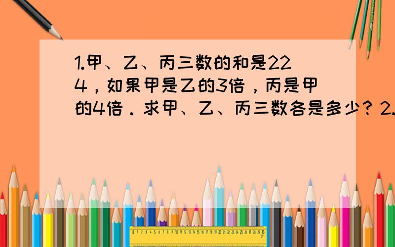 1.甲、乙、丙三数的和是224，如果甲是乙的3倍，丙是甲的4倍。求甲、乙、丙三数各是多少？2.把840本书放在书架的三层里，下层放的本数比上层的3倍多5本，中层放的本数是上层的2倍多1本。