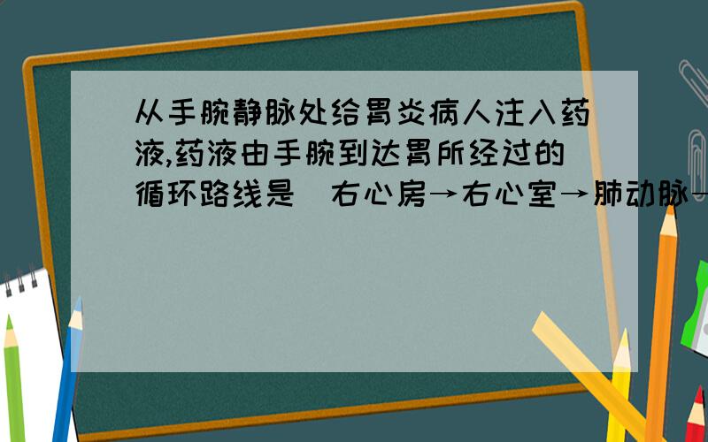 从手腕静脉处给胃炎病人注入药液,药液由手腕到达胃所经过的循环路线是（右心房→右心室→肺动脉→肺静脉→左心房→左心室→主动脉）右图为人体血液循环过程中某种物质含量的变化情