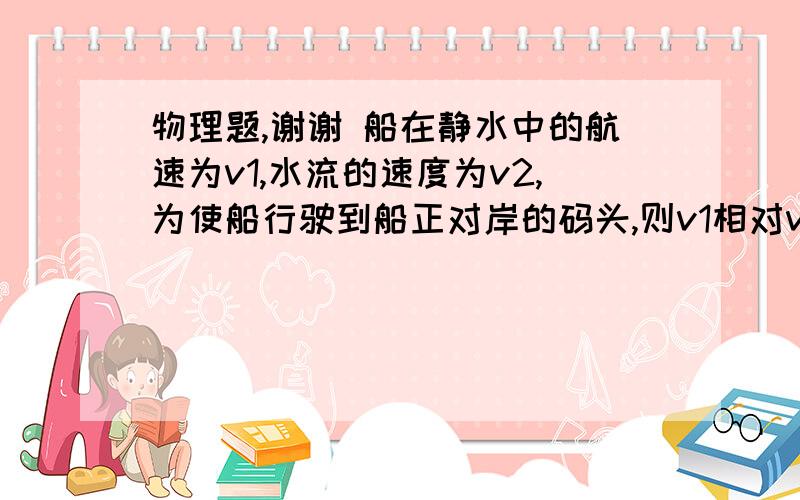 物理题,谢谢 船在静水中的航速为v1,水流的速度为v2,为使船行驶到船正对岸的码头,则v1相对v2的方向应该为船在静水中的航速为v1,水流的速度为v2,为使船行驶到船正对岸的码头,则v1相对v2的方