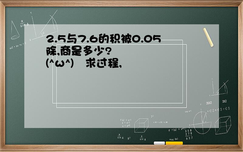 2.5与7.6的积被0.05除,商是多少?♥(^ω^)♥求过程,