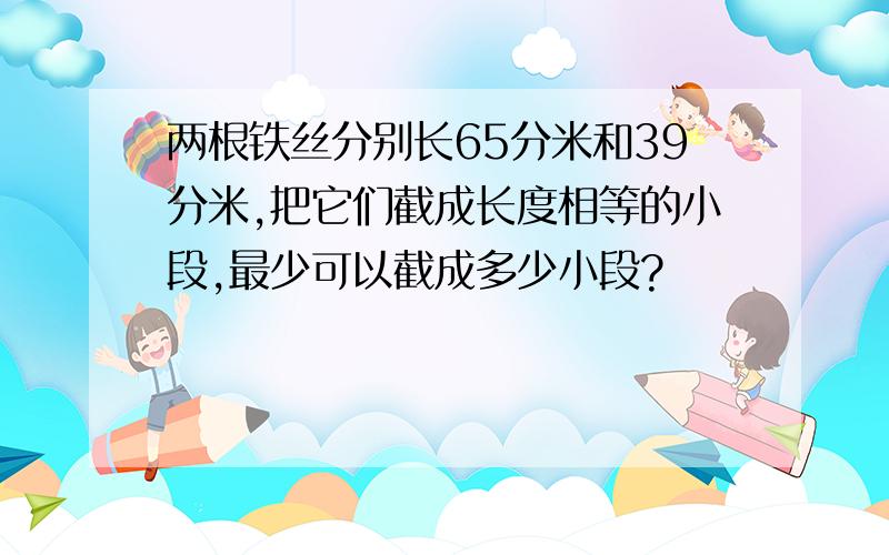 两根铁丝分别长65分米和39分米,把它们截成长度相等的小段,最少可以截成多少小段?