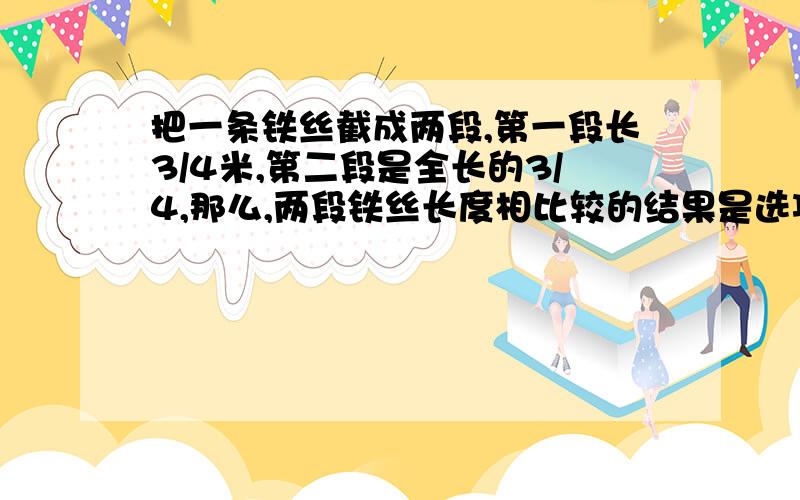 把一条铁丝截成两段,第一段长3/4米,第二段是全长的3/4,那么,两段铁丝长度相比较的结果是选项：A、第一段长 B、第二段长 C、两段相等 D、无法比较