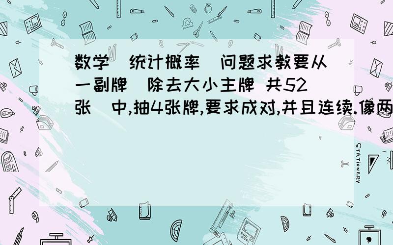 数学（统计概率）问题求教要从一副牌（除去大小主牌 共52张）中,抽4张牌,要求成对,并且连续.像两个不同花色的Q,和两个不同花色的K这样的.  概率是多少.我得做法是 2*12*3*4*3*6*6/(52*51*50*49)