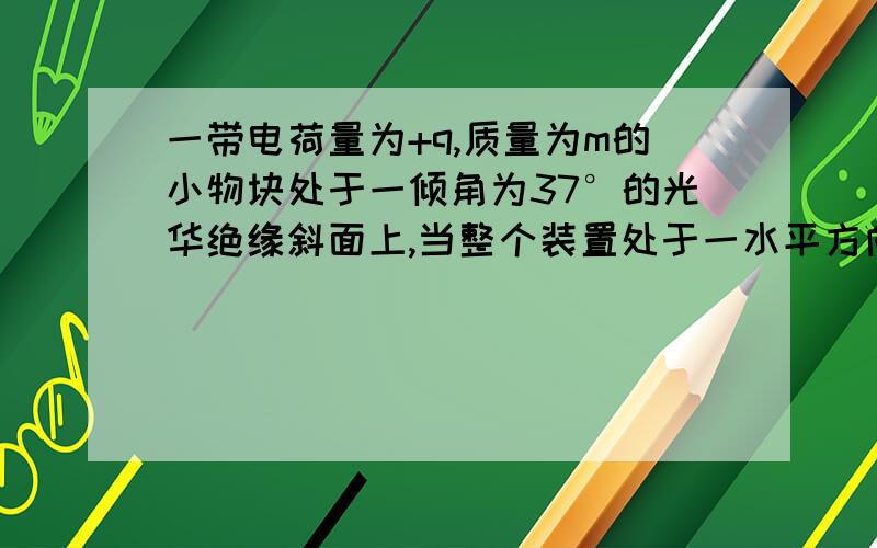 一带电荷量为+q,质量为m的小物块处于一倾角为37°的光华绝缘斜面上,当整个装置处于一水平方向的匀强电场若从某时刻起,电场强度减小为原来的二分之一,求（1）原来的电场强度（2）场强变