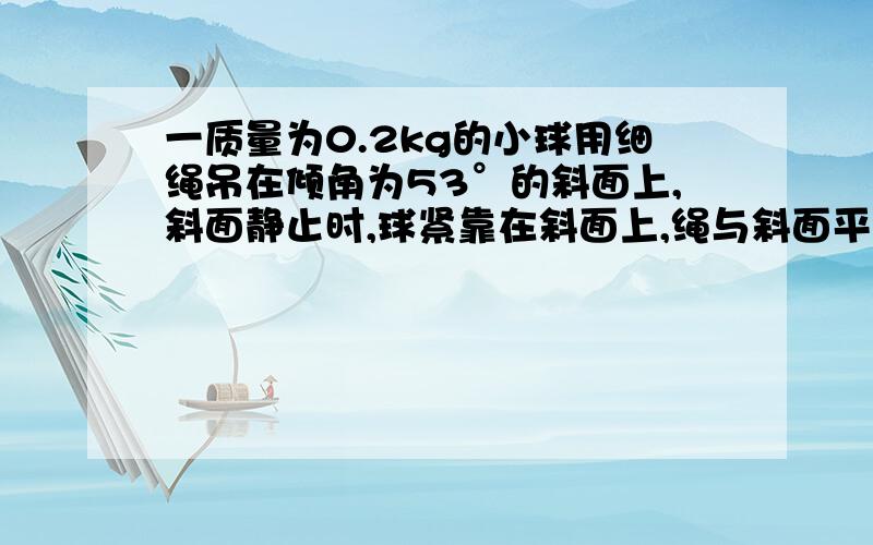 一质量为0.2kg的小球用细绳吊在倾角为53°的斜面上,斜面静止时,球紧靠在斜面上,绳与斜面平行.不计摩擦.求下列几种情况下,生对球的拉力T的大小.1.斜面以5米每二次方秒的加速度水平向右做