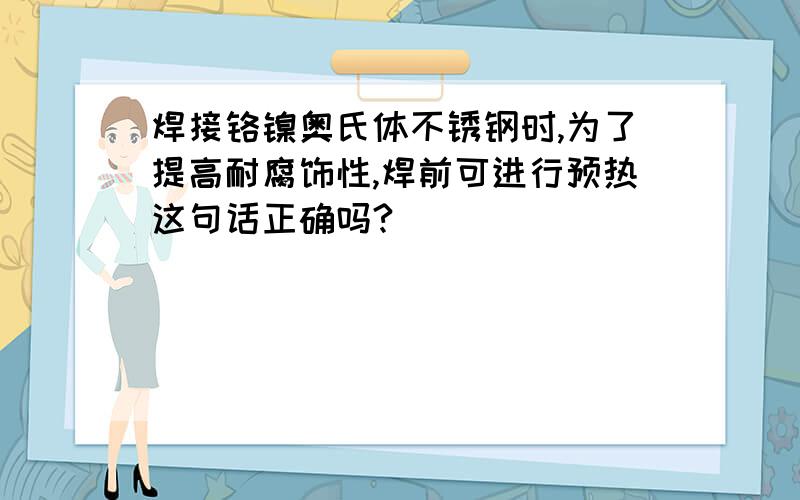 焊接铬镍奥氏体不锈钢时,为了提高耐腐饰性,焊前可进行预热这句话正确吗?