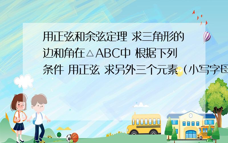 用正弦和余弦定理 求三角形的边和角在△ABC中 根据下列条件 用正弦 求另外三个元素（小写字母是边 大写的是角度 ∠A对应a边） 求别的几个未知的边和角度 1.a=5,b=5,A=30° 2.a=5,b=8,A=30°3.A=60°,