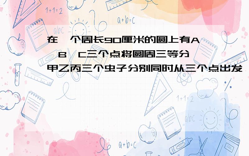 在一个周长90厘米的圆上有A,B,C三个点将圆周三等分,甲乙丙三个虫子分别同时从三个点出发,按顺时针方向运动,他们的速度分别是10,5,3,求三个虫子需要多少时间重合?