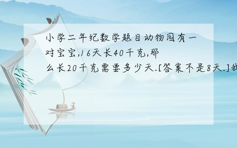 小学二年纪数学题目动物园有一对宝宝,16天长40千克,那么长20千克需要多少天.[答案不是8天.]我儿子说 他们老师说的 不是8天啊