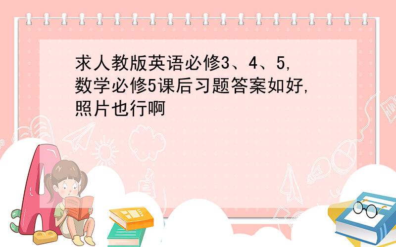 求人教版英语必修3、4、5,数学必修5课后习题答案如好,照片也行啊