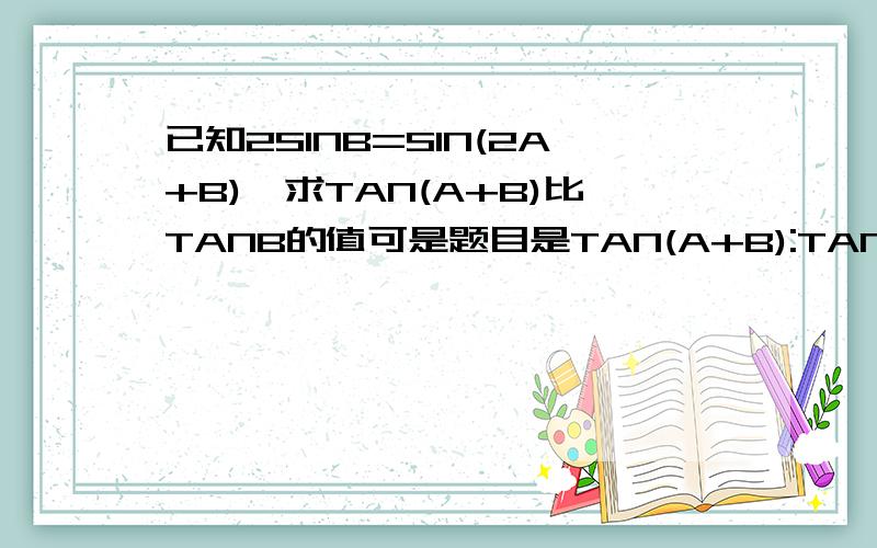 已知2SINB=SIN(2A+B),求TAN(A+B)比TANB的值可是题目是TAN(A+B):TANB