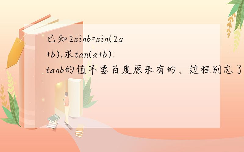 已知2sinb=sin(2a+b),求tan(a+b):tanb的值不要百度原来有的、过程别忘了、谢谢唔、题目真的没打错、这个是一课一练P55页上的、不知道对不对、