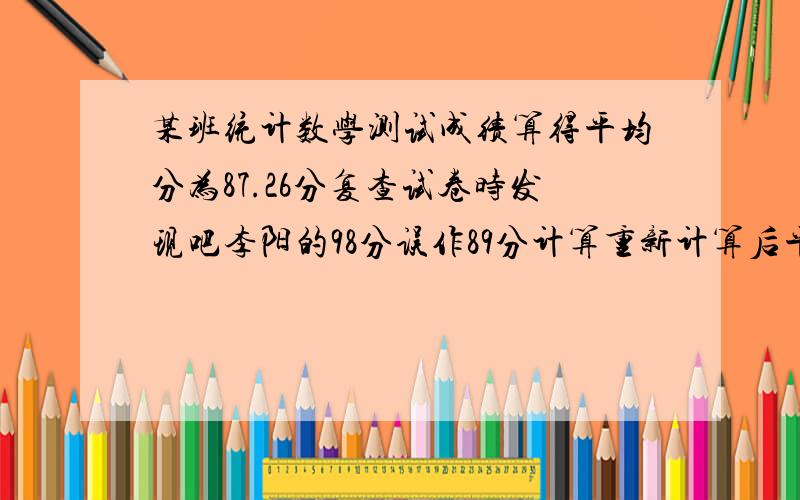 某班统计数学测试成绩算得平均分为87.26分复查试卷时发现吧李阳的98分误作89分计算重新计算后平均分87.44这个班有学生多少名?