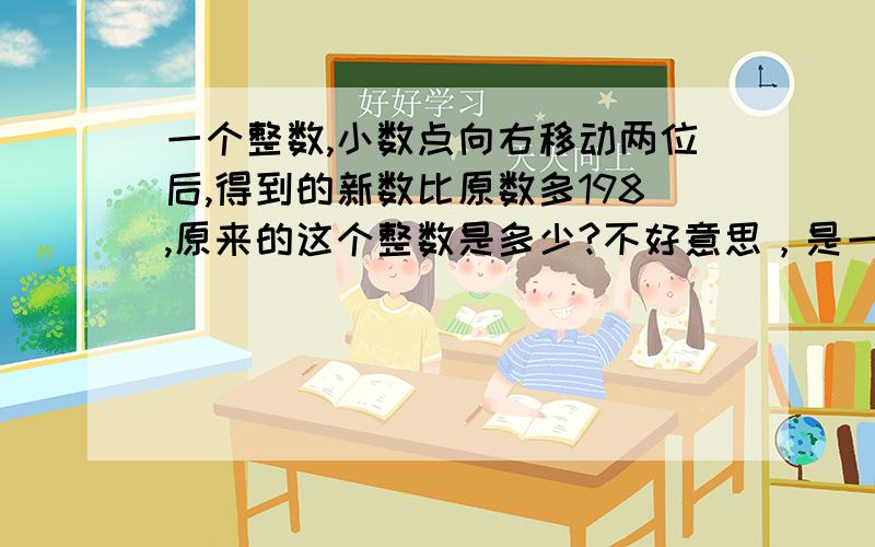 一个整数,小数点向右移动两位后,得到的新数比原数多198,原来的这个整数是多少?不好意思，是一个整数,小数点向右移动两位后,得到的新数比原数多198,原来的这个整数是多少?