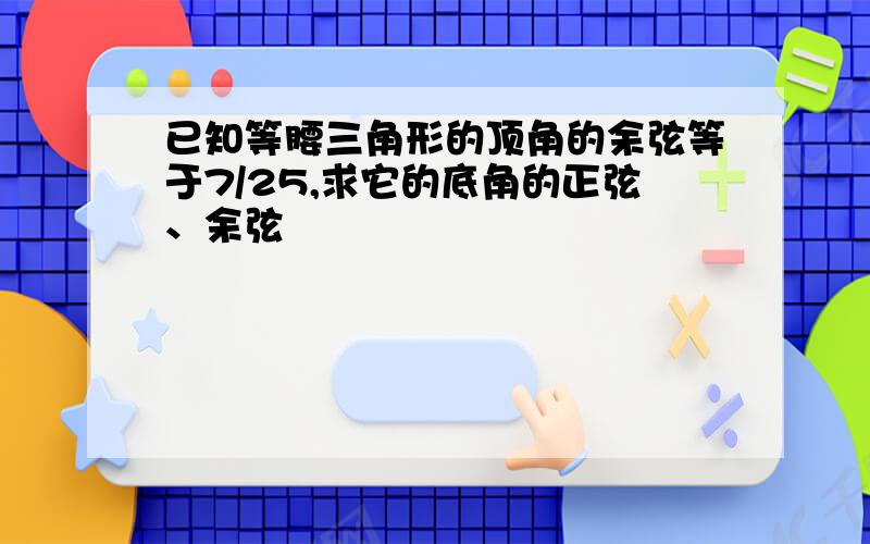 已知等腰三角形的顶角的余弦等于7/25,求它的底角的正弦、余弦