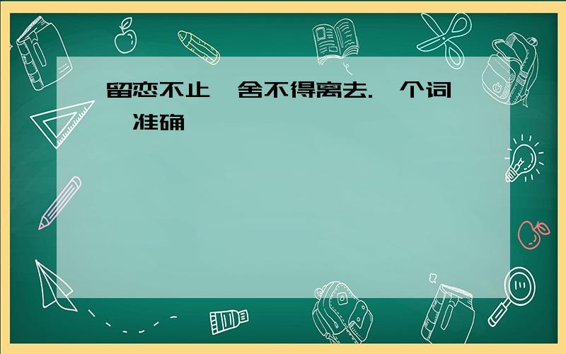 留恋不止,舍不得离去.一个词,准确