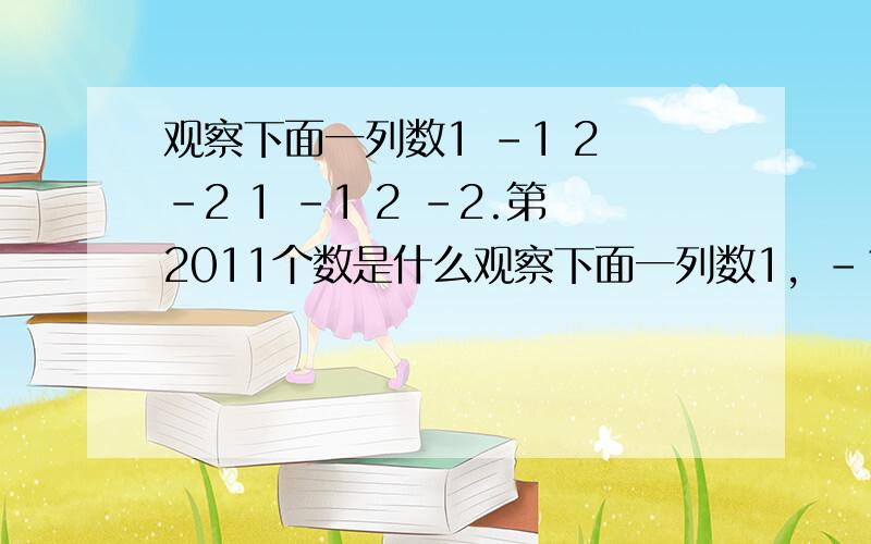 观察下面一列数1 -1 2 -2 1 -1 2 -2.第2011个数是什么观察下面一列数1，-1 -2，-1，-2.....第2011个数是什么