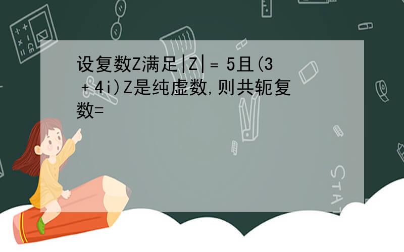 设复数Z满足|Z|﹦5且(3﹢4i)Z是纯虚数,则共轭复数=