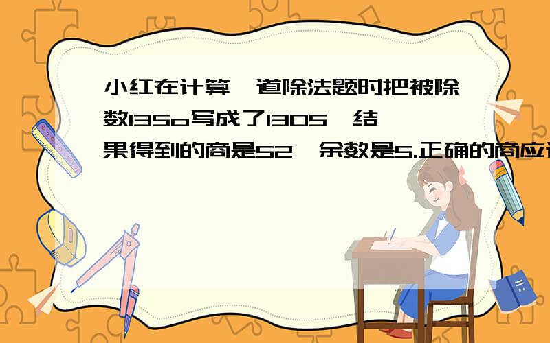 小红在计算一道除法题时把被除数135o写成了1305,结果得到的商是52,余数是5.正确的商应该是多少?请列算式!