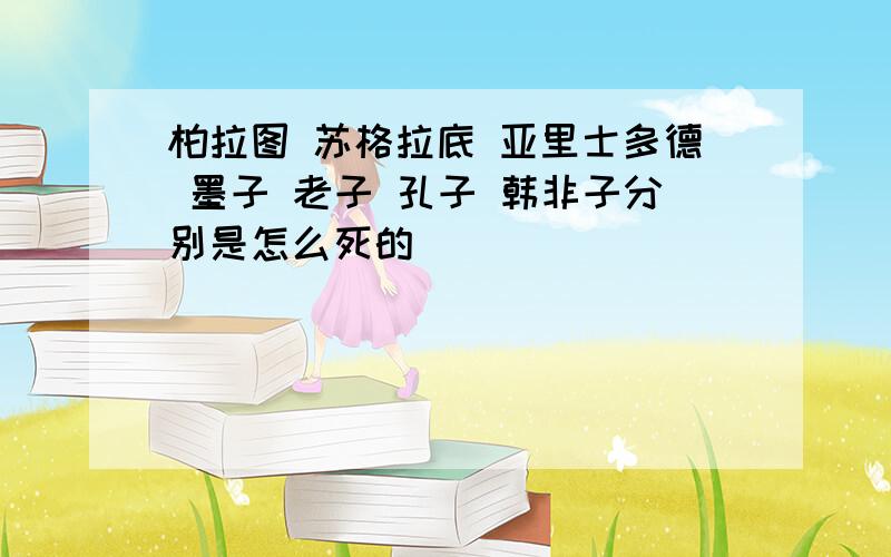 柏拉图 苏格拉底 亚里士多德 墨子 老子 孔子 韩非子分别是怎么死的