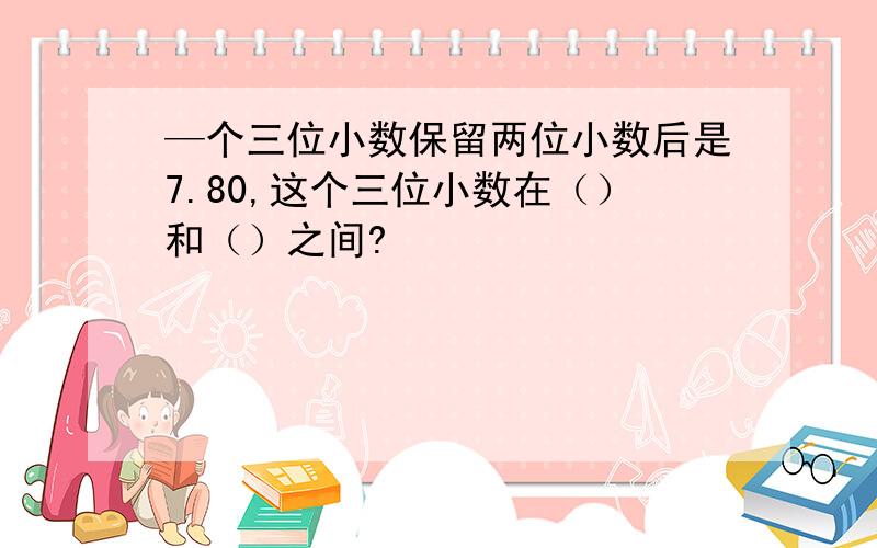 —个三位小数保留两位小数后是7.80,这个三位小数在（）和（）之间?