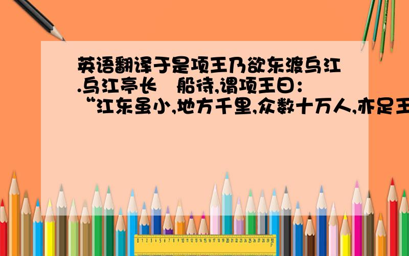 英语翻译于是项王乃欲东渡乌江.乌江亭长檥船待,谓项王曰：“江东虽小,地方千里,众数十万人,亦足王也.愿大王急渡.今独臣有船,汉军至,无以渡.”项王笑曰：“天之亡我,我何渡为!且籍与江