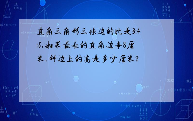 直角三角形三条边的比是3：4：5,如果最长的直角边事8厘米.斜边上的高是多少厘米?