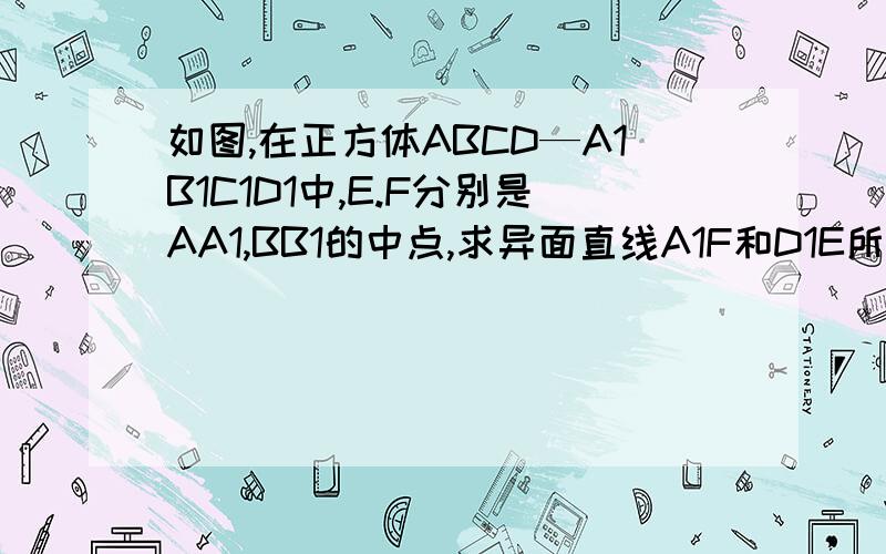 如图,在正方体ABCD—A1B1C1D1中,E.F分别是AA1,BB1的中点,求异面直线A1F和D1E所成角的余弦值