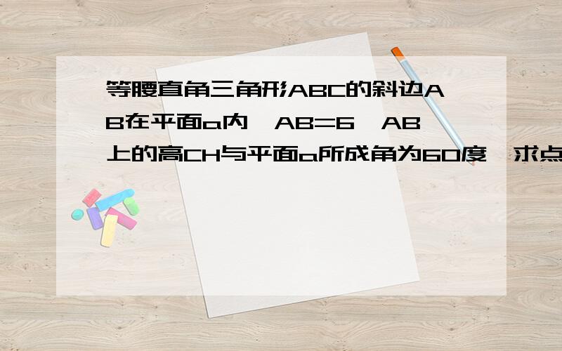 等腰直角三角形ABC的斜边AB在平面a内,AB=6,AB上的高CH与平面a所成角为60度,求点c到平面a的距离