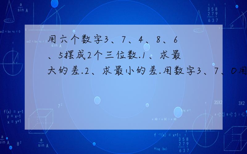 用六个数字3、7、4、8、6、5摆成2个三位数.1、求最大的差.2、求最小的差.用数字3、7、O用六个数字3、7、4、8、6、5摆成2个三位数.1、求最大的差.2、求最小的差.用数字3、7、O、1、6、9摆成2个