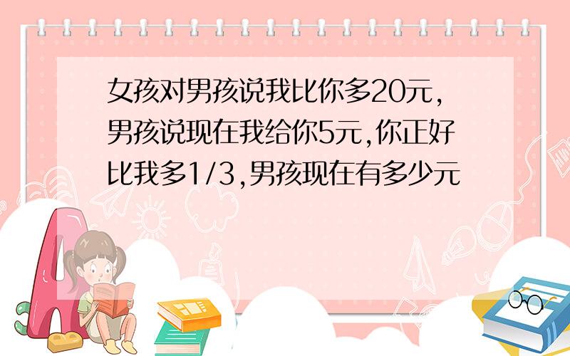 女孩对男孩说我比你多20元,男孩说现在我给你5元,你正好比我多1/3,男孩现在有多少元