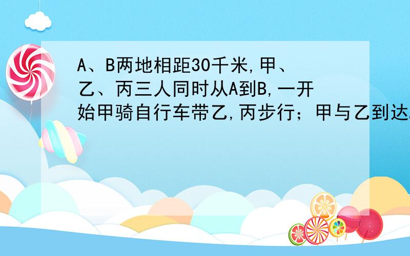 A、B两地相距30千米,甲、乙、丙三人同时从A到B,一开始甲骑自行车带乙,丙步行；甲与乙到达A、B之间的C地后,乙继续步行,而甲折回接丙,这样三人恰好同时到达B地,已知自行车的速度是步行速