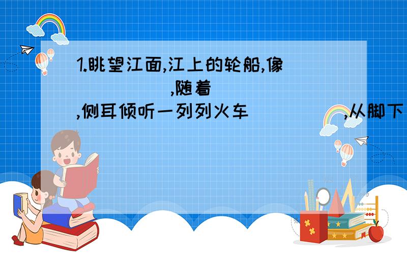 1.眺望江面,江上的轮船,像_____,随着______,侧耳倾听一列列火车_____,从脚下______.2.雨越下越大.我透过玻璃向窗外望去,天地间像________,迷迷蒙蒙的一片.