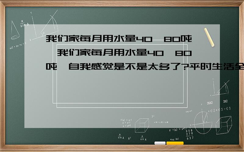 我们家每月用水量40—80吨,我们家每月用水量40—80吨,自我感觉是不是太多了?平时生活全家人用水都很节约,为什么会这么多呢?实在想不通,